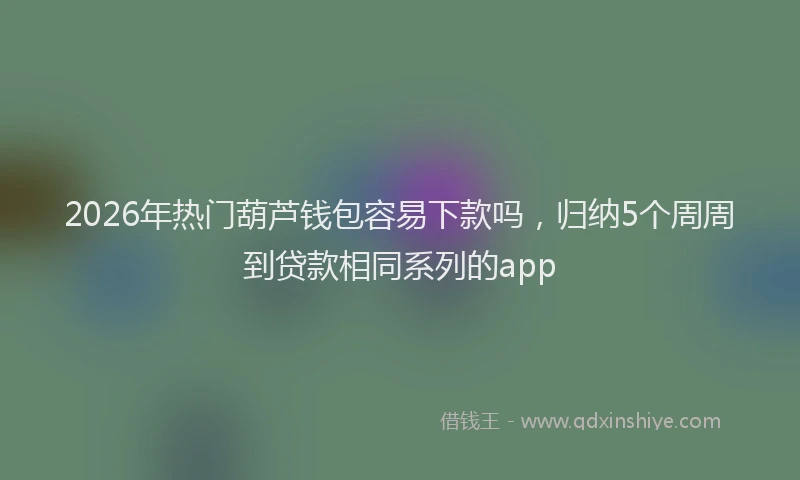 2026年热门葫芦钱包容易下款吗，归纳5个周周到贷款相同系列的app
