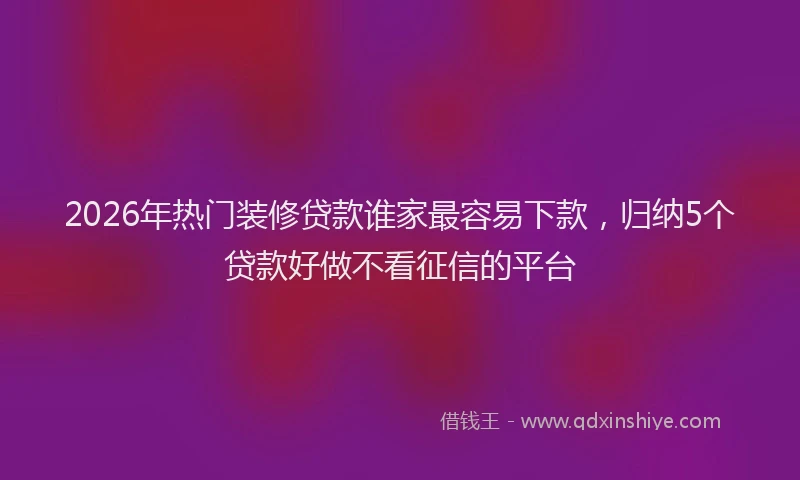 2026年热门装修贷款谁家最容易下款，归纳5个贷款好做不看征信的平台