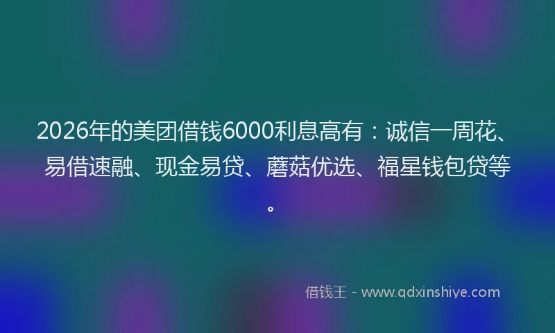 2026年的美团借钱6000利息高有：诚信一周花、易借速融、现金易贷、蘑菇优选、福星钱包贷等。