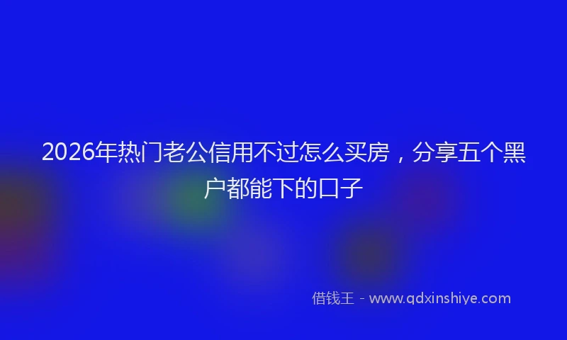 2026年热门老公信用不过怎么买房，分享五个黑户都能下的口子