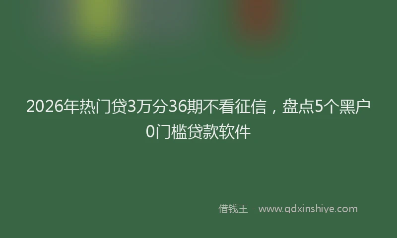 2026年热门贷3万分36期不看征信，盘点5个黑户0门槛贷款软件
