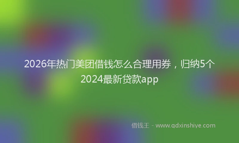 2026年热门美团借钱怎么合理用券,归纳5个2024最新贷款app