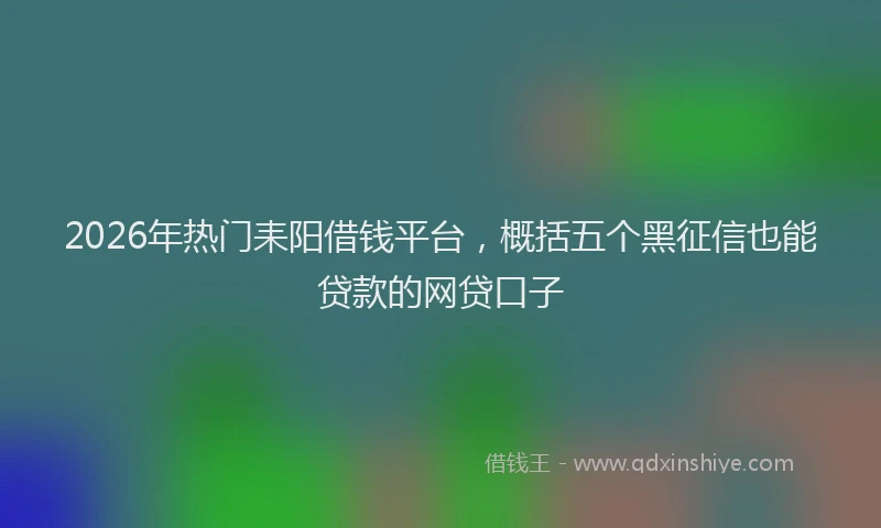 2026年热门耒阳借钱平台，概括五个黑征信也能贷款的网贷口子