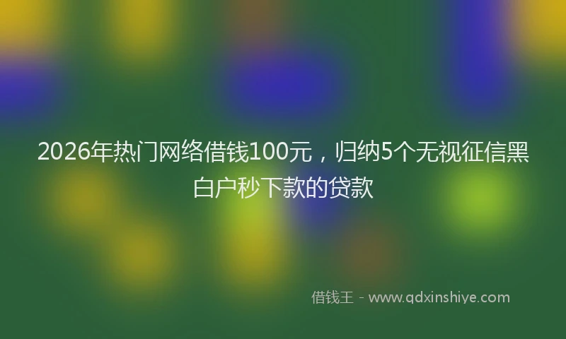 2026年热门网络借钱100元，归纳5个无视征信黑白户秒下款的贷款