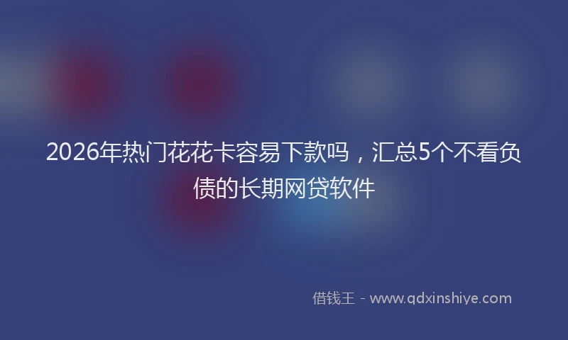 2026年热门花花卡容易下款吗，汇总5个不看负债的长期网贷软件