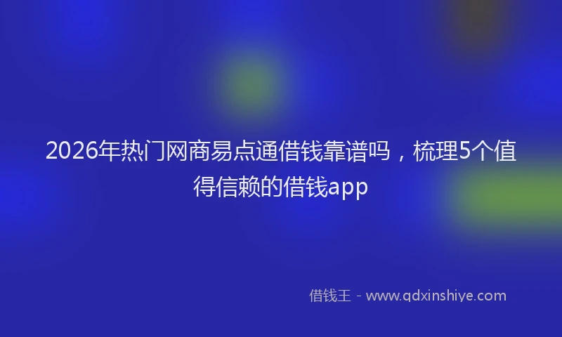 2026年热门网商易点通借钱靠谱吗，梳理5个值得信赖的借钱app