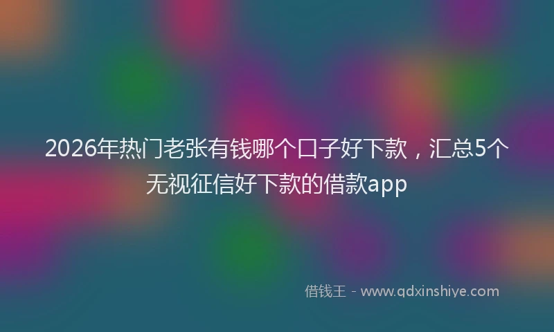 2026年热门老张有钱哪个口子好下款，汇总5个无视征信好下款的借款app