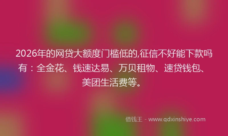 2026年的网贷大额度门槛低的,征信不好能下款吗有：全金花、钱速达易、万贝租物、速贷钱包、美团生活费等。