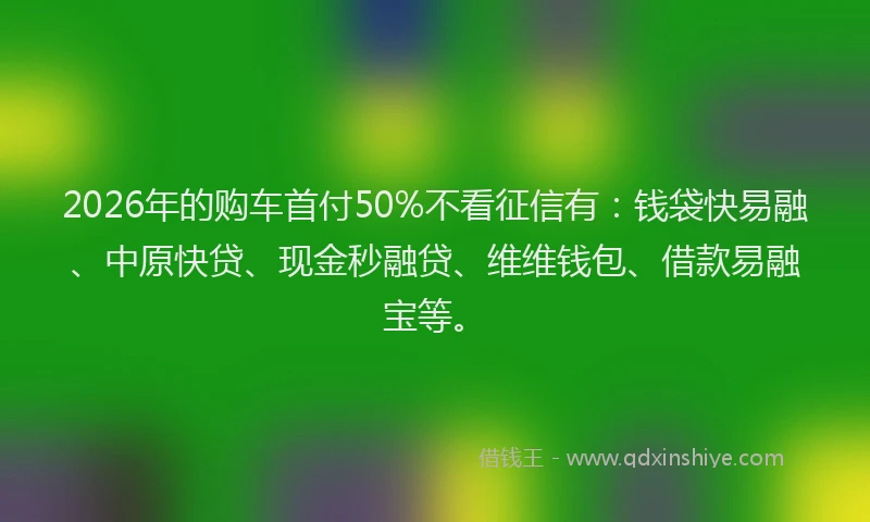 2026年的购车首付50%不看征信有：钱袋快易融、中原快贷、现金秒融贷、维维钱包、借款易融宝等。