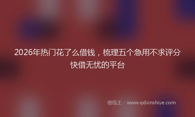 2026年热门花了么借钱，梳理五个急用不求评分快借无忧的平台