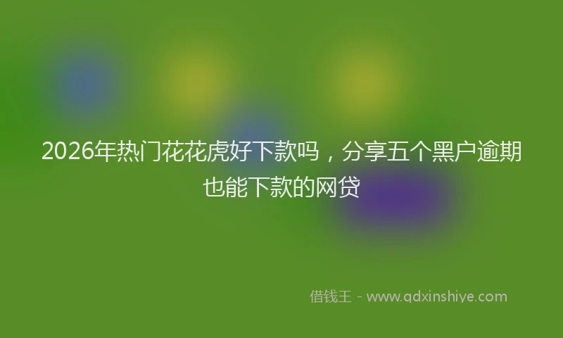 2026年热门花花虎好下款吗，分享五个黑户逾期也能下款的网贷