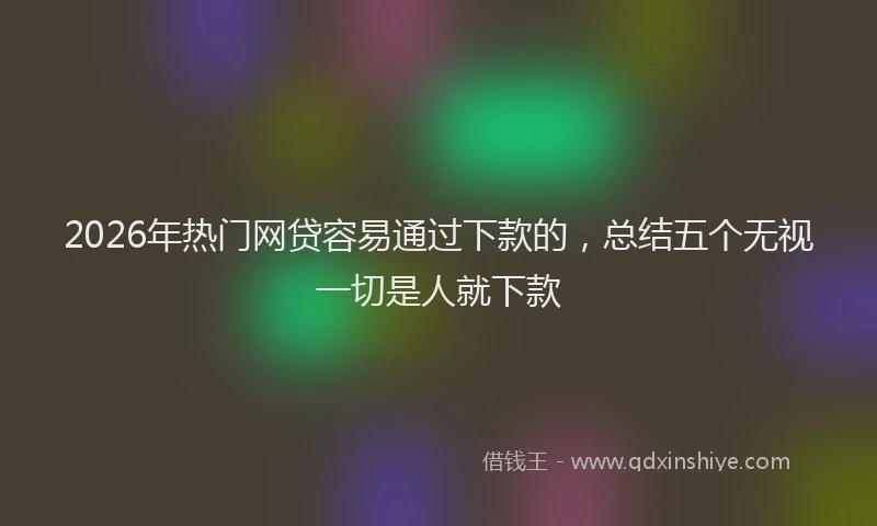 2026年热门网贷容易通过下款的，总结五个无视一切是人就下款