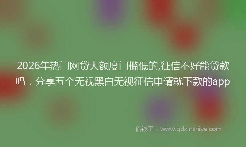 2026年热门网贷大额度门槛低的,征信不好能贷款吗，分享五个无视黑白无视征信申请就下款的app