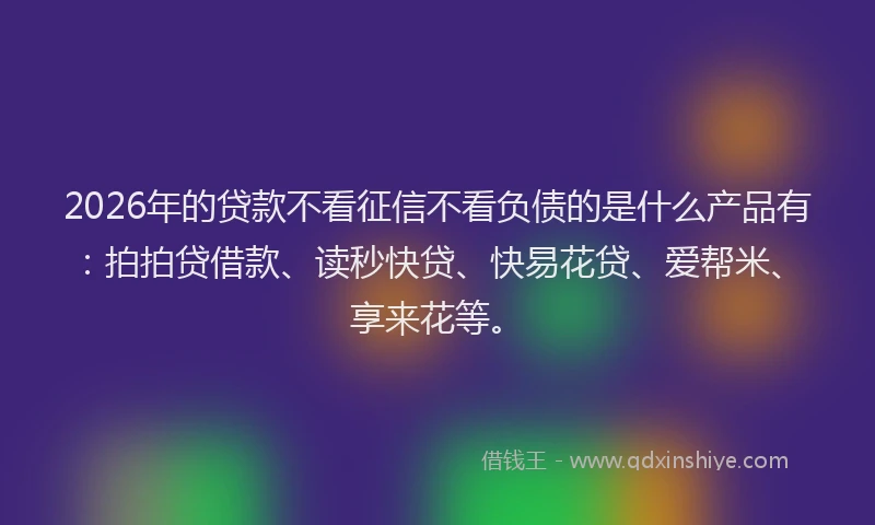 2026年的贷款不看征信不看负债的是什么产品有：拍拍贷借款、读秒快贷、快易花贷、爱帮米、享来花等。