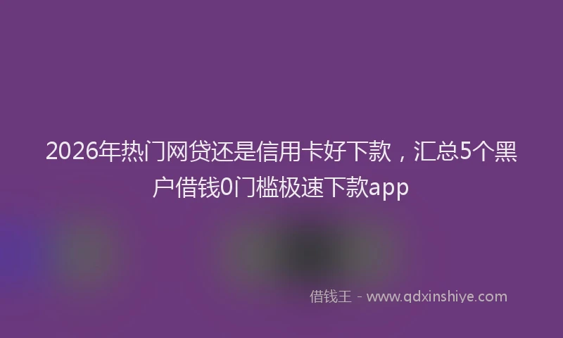 2026年热门网贷还是信用卡好下款，汇总5个黑户借钱0门槛极速下款app