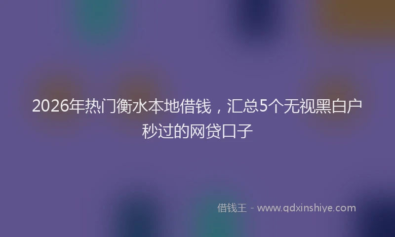 2026年热门衡水本地借钱，汇总5个无视黑白户秒过的网贷口子