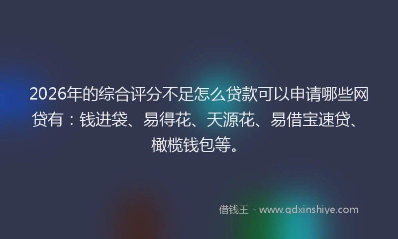 2026年的综合评分不足怎么贷款可以申请哪些网贷有:钱进袋、易得花、天源花、易借宝速贷、橄榄钱包等。