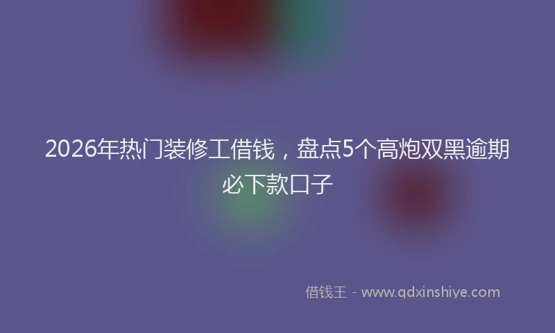 2026年热门装修工借钱，盘点5个高炮双黑逾期必下款口子