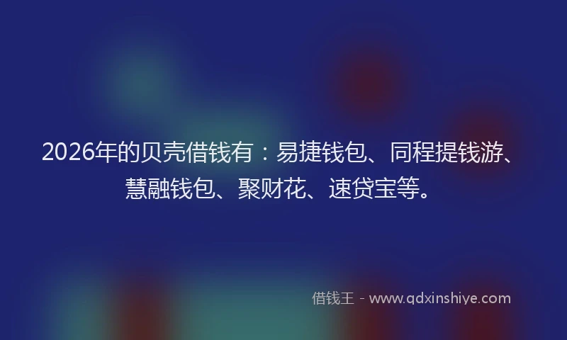 2026年的贝壳借钱有：易捷钱包、同程提钱游、慧融钱包、聚财花、速贷宝等。