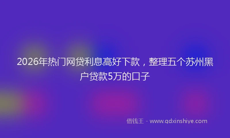 2026年热门网贷利息高好下款，整理五个苏州黑户贷款5万的口子