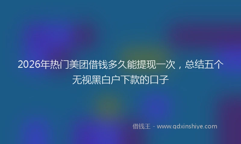 2026年热门美团借钱多久能提现一次，总结五个无视黑白户下款的口子