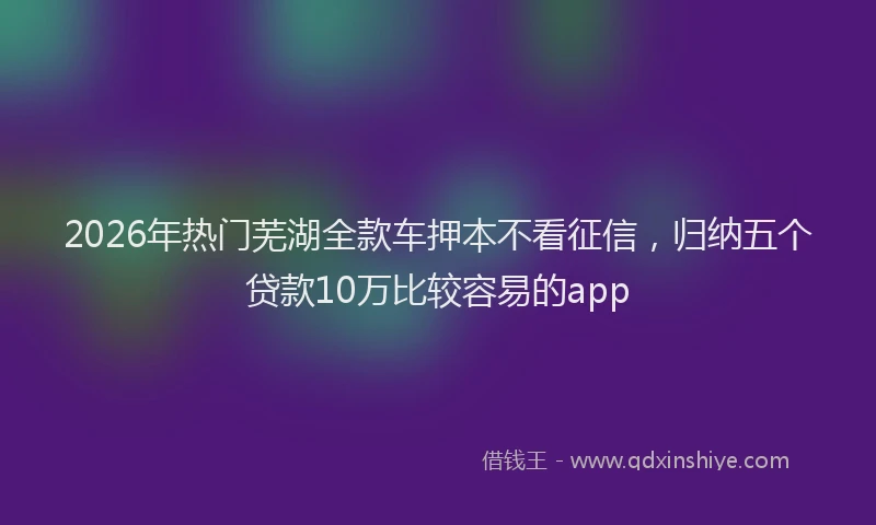 2026年热门芜湖全款车押本不看征信，归纳五个贷款10万比较容易的app