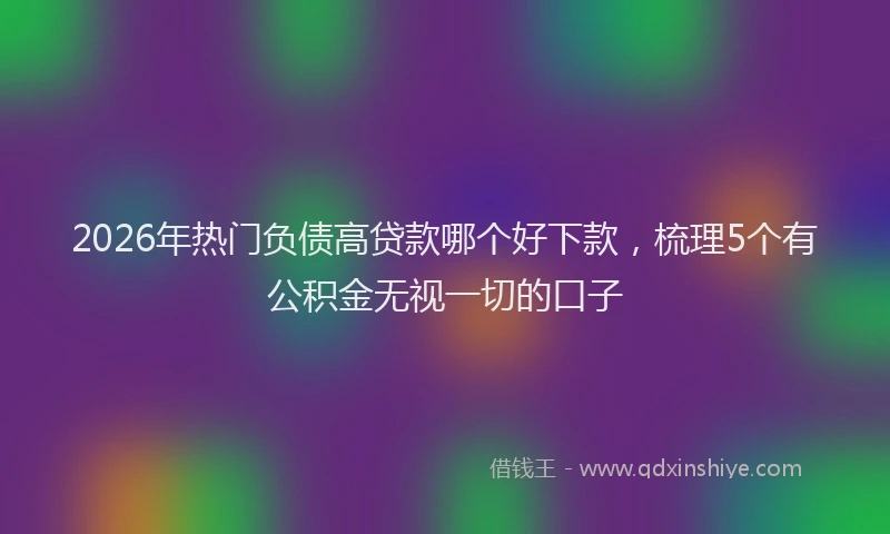 2026年热门负债高贷款哪个好下款，梳理5个有公积金无视一切的口子