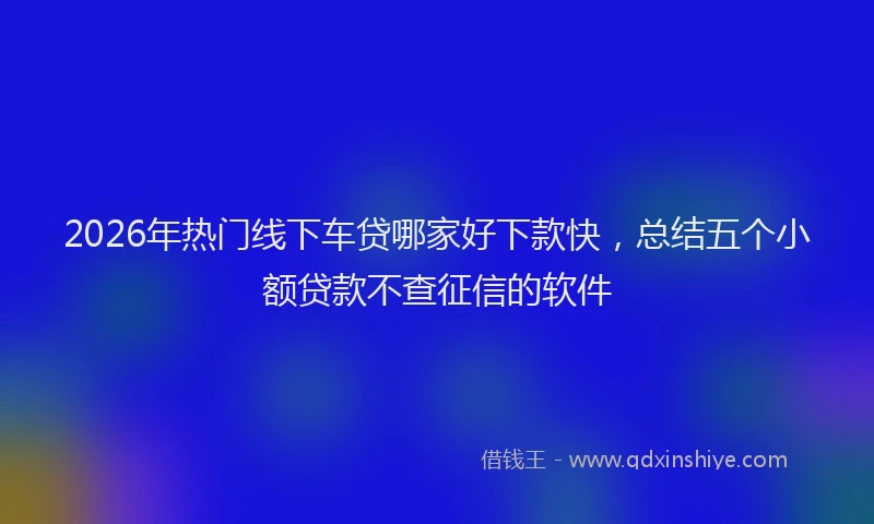 2026年热门线下车贷哪家好下款快，总结五个小额贷款不查征信的软件