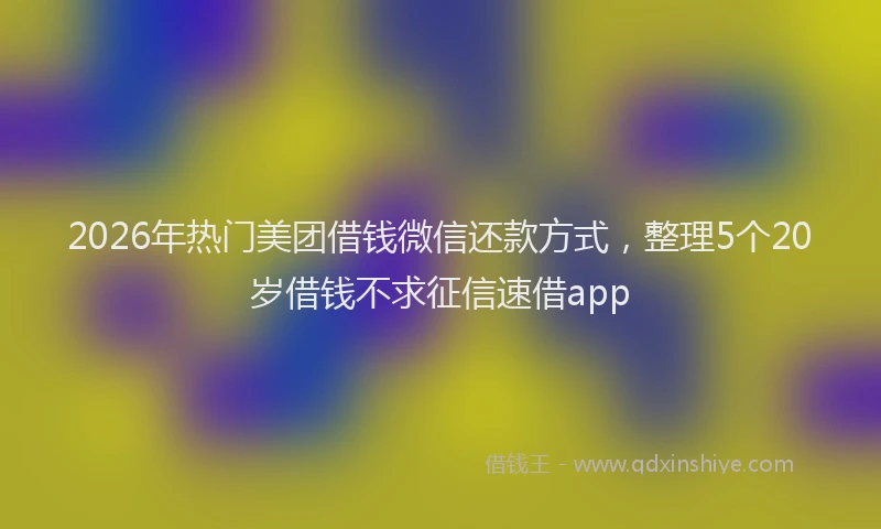 2026年热门美团借钱微信还款方式,整理5个20岁借钱不求征信速借app