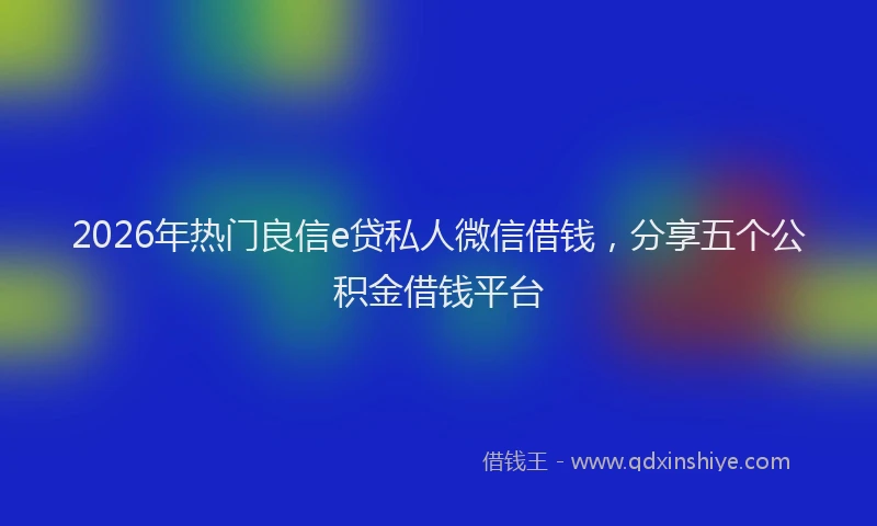 2026年热门良信e贷私人微信借钱，分享五个公积金借钱平台