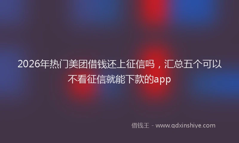 2026年热门美团借钱还上征信吗,汇总五个可以不看征信就能下款的app