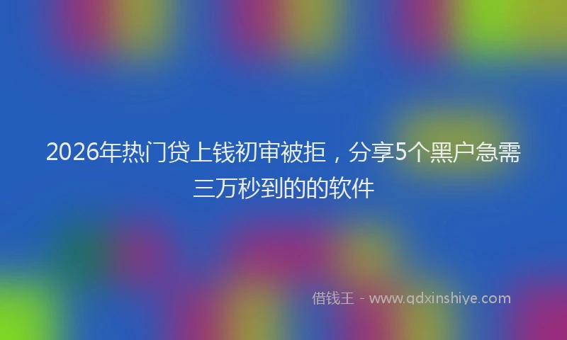 2026年热门贷上钱初审被拒，分享5个黑户急需三万秒到的的软件