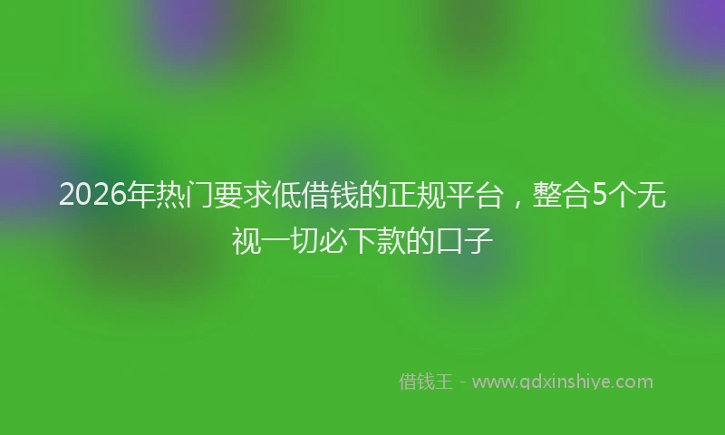 2026年热门要求低借钱的正规平台，整合5个无视一切必下款的口子