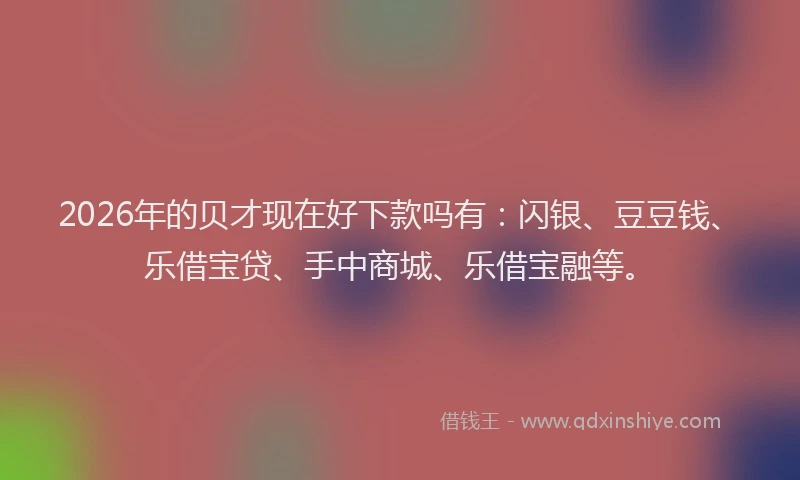 2026年的贝才现在好下款吗有：闪银、豆豆钱、乐借宝贷、手中商城、乐借宝融等。