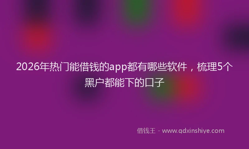 2026年热门能借钱的app都有哪些软件，梳理5个黑户都能下的口子
