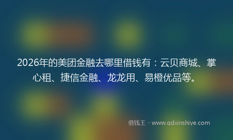 2026年的美团金融去哪里借钱有：云贝商城、掌心租、捷信金融、龙龙用、易橙优品等。