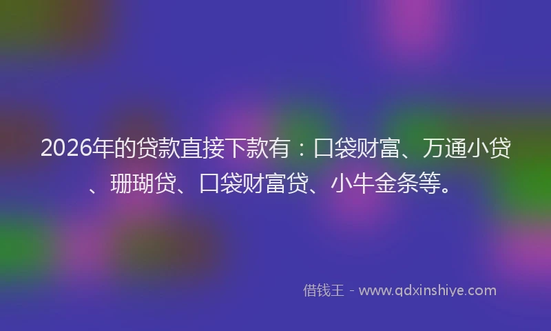 2026年的贷款直接下款有:口袋财富、万通小贷、珊瑚贷、口袋财富贷、小牛金条等。