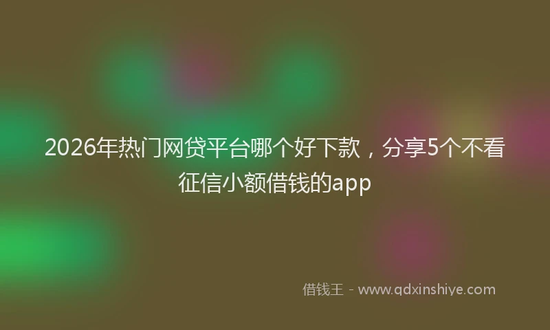 2026年热门网贷平台哪个好下款，分享5个不看征信小额借钱的app