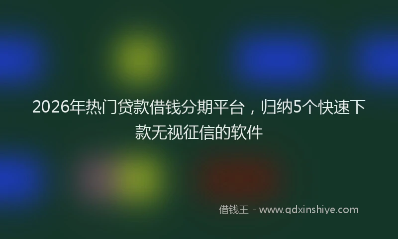 2026年热门贷款借钱分期平台，归纳5个快速下款无视征信的软件
