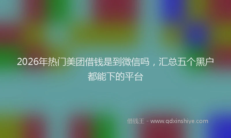 2026年热门美团借钱是到微信吗，汇总五个黑户都能下的平台