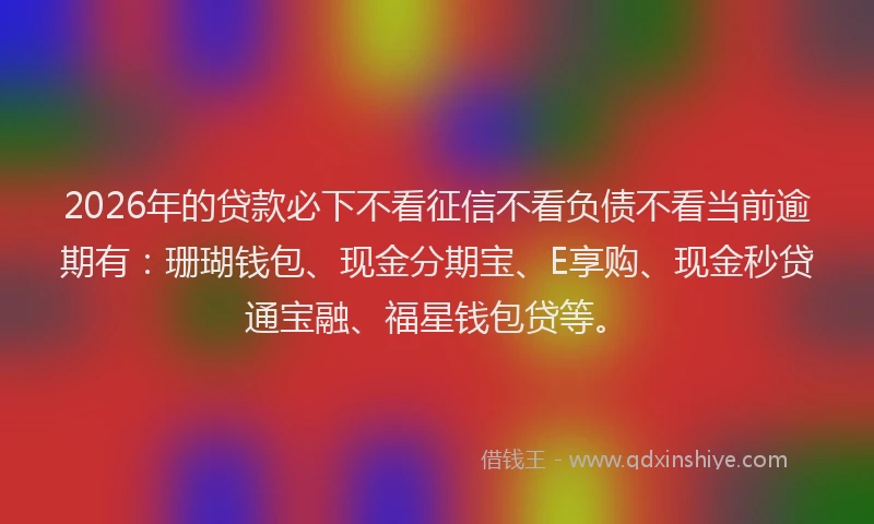 2026年的贷款必下不看征信不看负债不看当前逾期有：珊瑚钱包、现金分期宝、E享购、现金秒贷通宝融、福星钱包贷等。