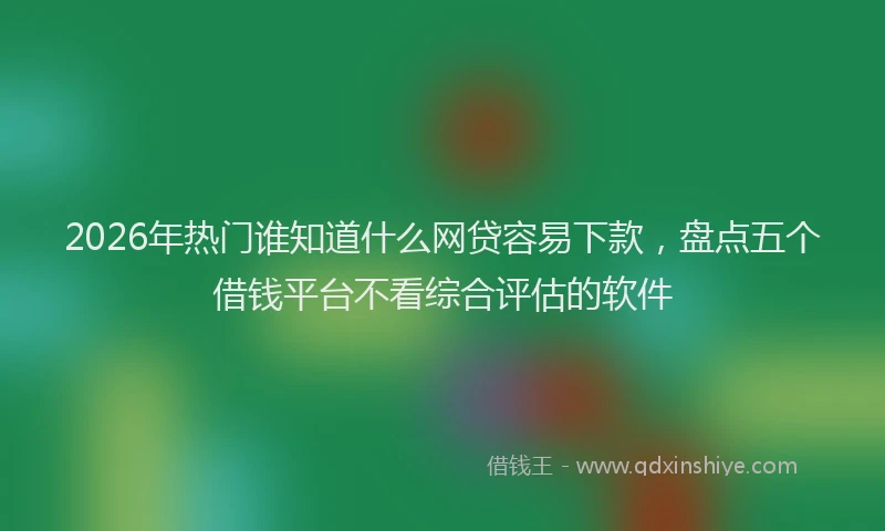 2026年热门谁知道什么网贷容易下款，盘点五个借钱平台不看综合评估的软件