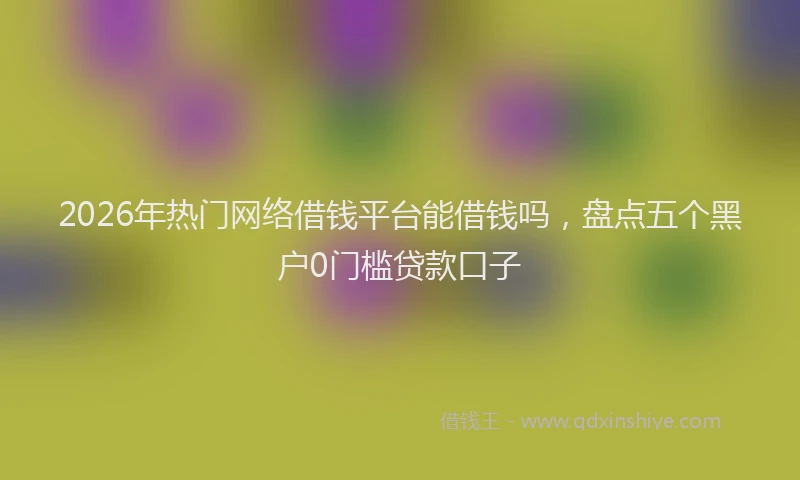 2026年热门网络借钱平台能借钱吗,盘点五个黑户0门槛贷款口子