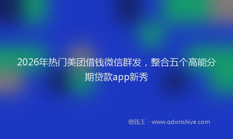 2026年热门美团借钱微信群发，整合五个高能分期贷款app新秀