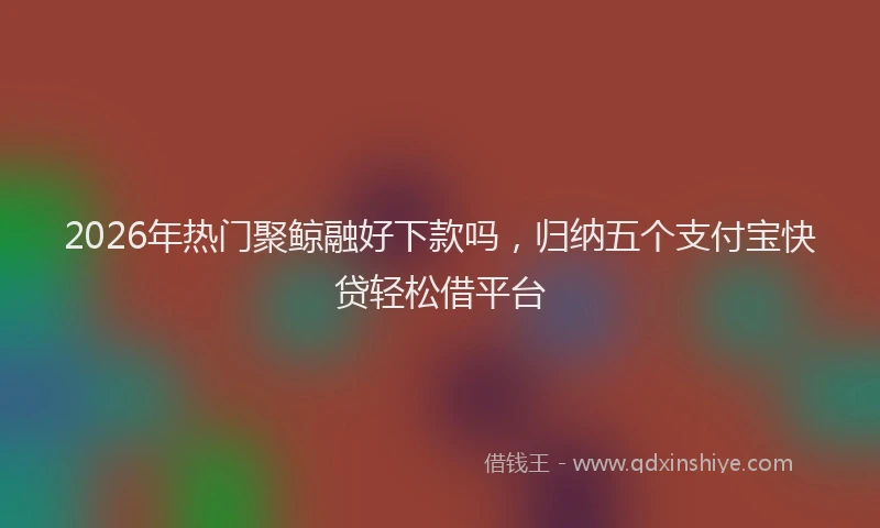 2026年热门聚鲸融好下款吗，归纳五个支付宝快贷轻松借平台