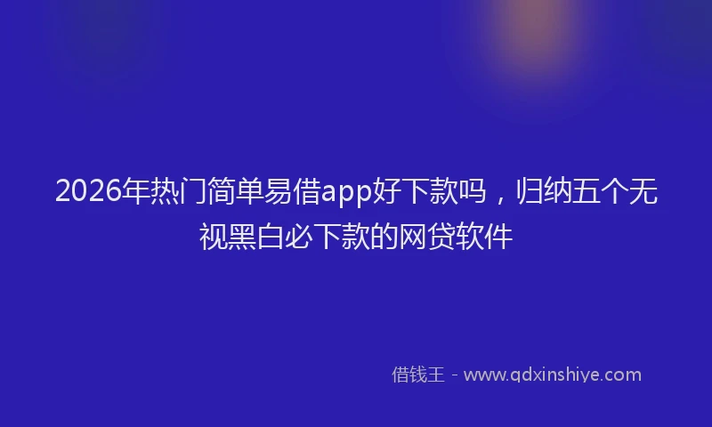 2026年热门简单易借app好下款吗，归纳五个无视黑白必下款的网贷软件