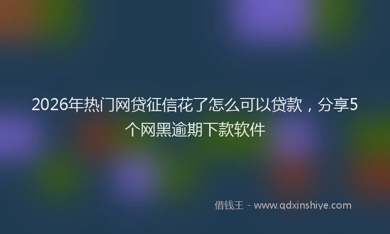 2026年热门网贷征信花了怎么可以贷款，分享5个网黑逾期下款软件