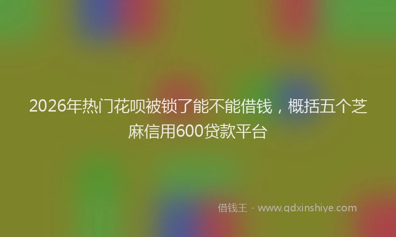 2026年热门花呗被锁了能不能借钱，概括五个芝麻信用600贷款平台
