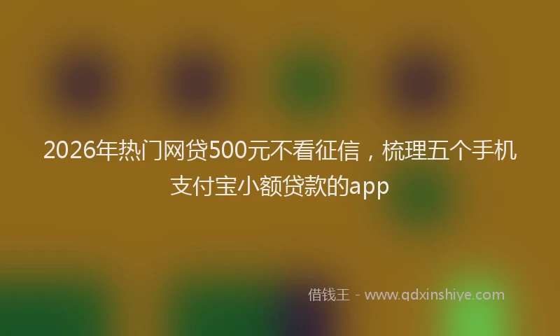 2026年热门网贷500元不看征信，梳理五个手机支付宝小额贷款的app