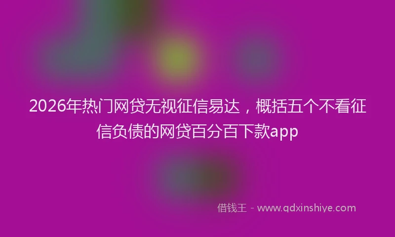 2026年热门网贷无视征信易达，概括五个不看征信负债的网贷百分百下款app